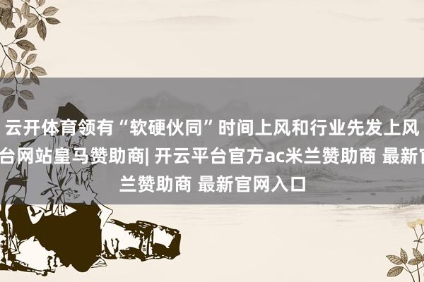云开体育领有“软硬伙同”时间上风和行业先发上风-开云平台网站皇马赞助商| 开云平台官方ac米兰赞助商 最新官网入口