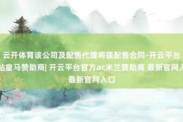 云开体育该公司及配售代理将强配售合同-开云平台网站皇马赞助商| 开云平台官方ac米兰赞助商 最新官网入口