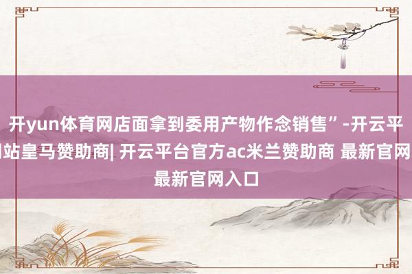 开yun体育网店面拿到委用产物作念销售”-开云平台网站皇马赞助商| 开云平台官方ac米兰赞助商 最新官网入口