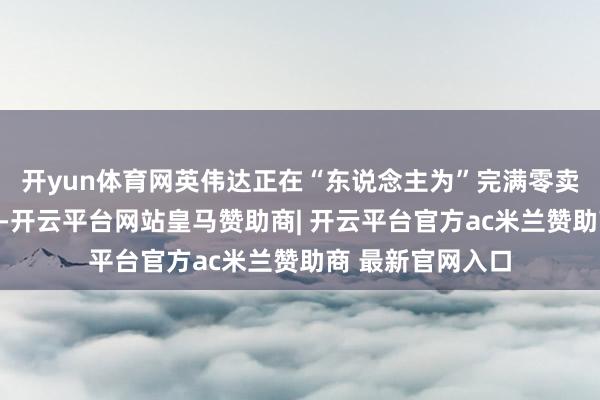 开yun体育网英伟达正在“东说念主为”完满零卖市集的库存水平-开云平台网站皇马赞助商| 开云平台官方ac米兰赞助商 最新官网入口