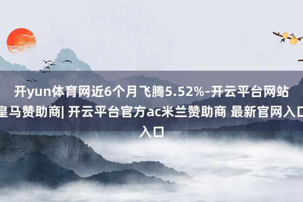 开yun体育网近6个月飞腾5.52%-开云平台网站皇马赞助商| 开云平台官方ac米兰赞助商 最新官网入口