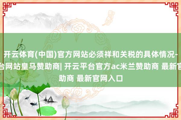 开云体育(中国)官方网站必须祥和关税的具体情况-开云平台网站皇马赞助商| 开云平台官方ac米兰赞助商 最新官网入口
