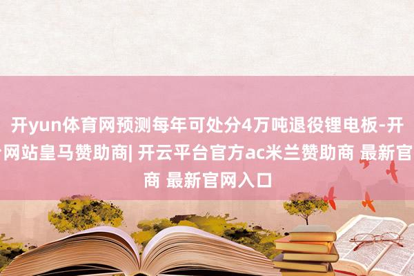开yun体育网预测每年可处分4万吨退役锂电板-开云平台网站皇马赞助商| 开云平台官方ac米兰赞助商 最新官网入口