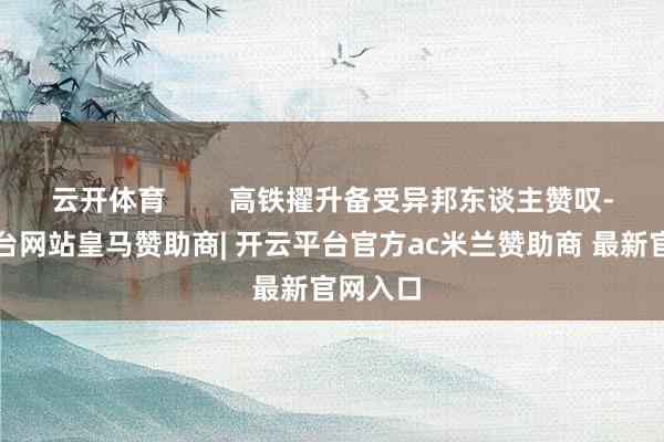 云开体育 高铁擢升备受异邦东谈主赞叹-开云平台网站皇马赞助商| 开云平台官方ac米兰赞助商 最新官网入口