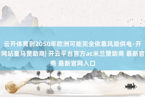 云开体育到2050年欧洲可能完全依靠风能供电-开云平台网站皇马赞助商| 开云平台官方ac米兰赞助商 最新官网入口