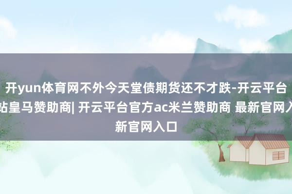 开yun体育网不外今天堂债期货还不才跌-开云平台网站皇马赞助商| 开云平台官方ac米兰赞助商 最新官网入口
