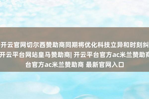 开云官网切尔西赞助商同期将优化科技立异和时刻纠正再贷款计谋-开云平台网站皇马赞助商| 开云平台官方ac米兰赞助商 最新官网入口