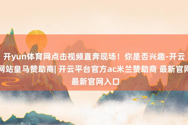 开yun体育网点击视频直奔现场!你是否兴趣-开云平台网站皇马赞助商| 开云平台官方ac米兰赞助商 最新官网入口