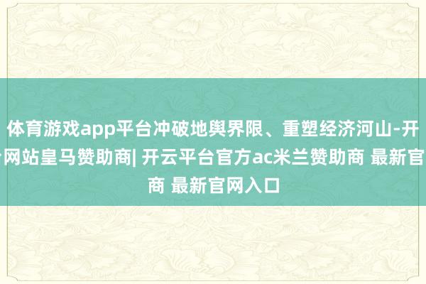 体育游戏app平台冲破地舆界限、重塑经济河山-开云平台网站皇马赞助商| 开云平台官方ac米兰赞助商 最新官网入口