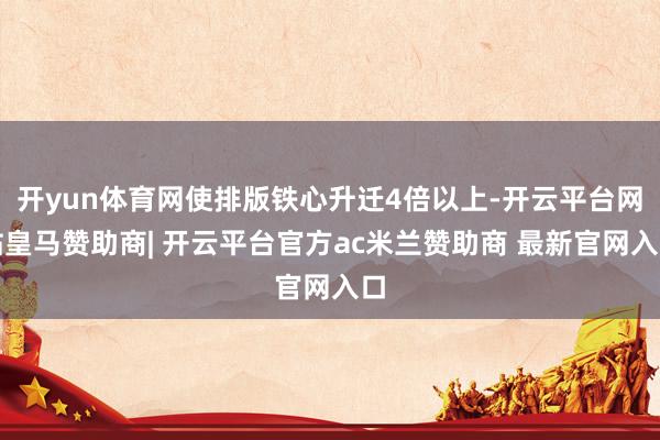 开yun体育网使排版铁心升迁4倍以上-开云平台网站皇马赞助商| 开云平台官方ac米兰赞助商 最新官网入口