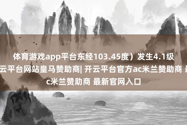 体育游戏app平台东经103.45度)发生4.1级把握地震-开云平台网站皇马赞助商| 开云平台官方ac米兰赞助商 最新官网入口