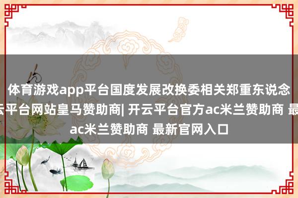 体育游戏app平台国度发展改换委相关郑重东说念主暗示-开云平台网站皇马赞助商| 开云平台官方ac米兰赞助商 最新官网入口