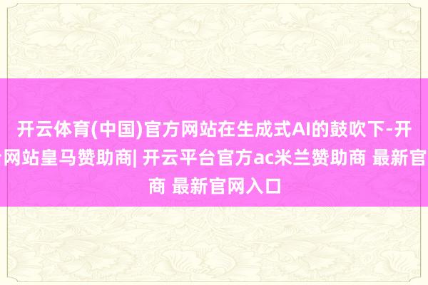 开云体育(中国)官方网站在生成式AI的鼓吹下-开云平台网站皇马赞助商| 开云平台官方ac米兰赞助商 最新官网入口