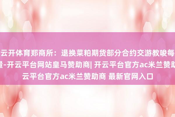 云开体育郑商所:退换菜粕期货部分合约交游教唆每次最小开仓下单量-开云平台网站皇马赞助商| 开云平台官方ac米兰赞助商 最新官网入口