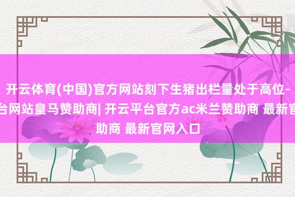 开云体育(中国)官方网站刻下生猪出栏量处于高位-开云平台网站皇马赞助商| 开云平台官方ac米兰赞助商 最新官网入口