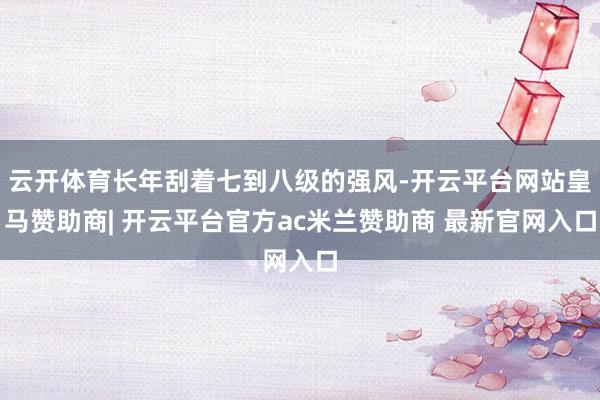云开体育长年刮着七到八级的强风-开云平台网站皇马赞助商| 开云平台官方ac米兰赞助商 最新官网入口