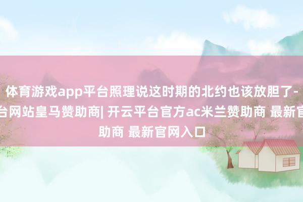 体育游戏app平台照理说这时期的北约也该放胆了-开云平台网站皇马赞助商| 开云平台官方ac米兰赞助商 最新官网入口