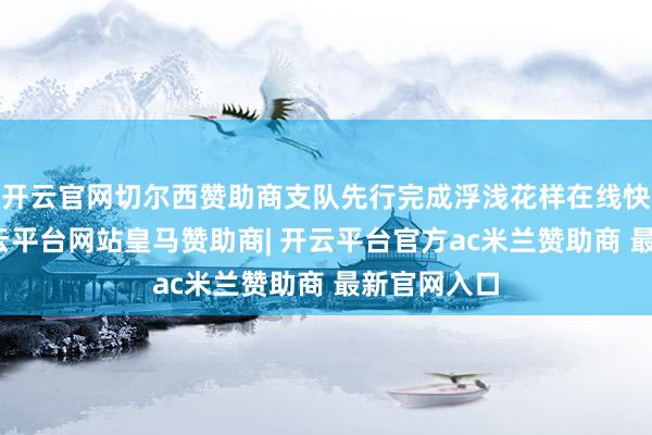 开云官网切尔西赞助商支队先行完成浮浅花样在线快速办理-开云平台网站皇马赞助商| 开云平台官方ac米兰赞助商 最新官网入口