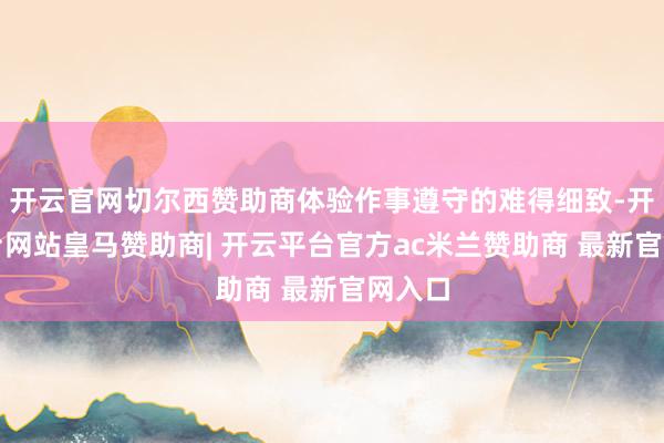开云官网切尔西赞助商体验作事遵守的难得细致-开云平台网站皇马赞助商| 开云平台官方ac米兰赞助商 最新官网入口