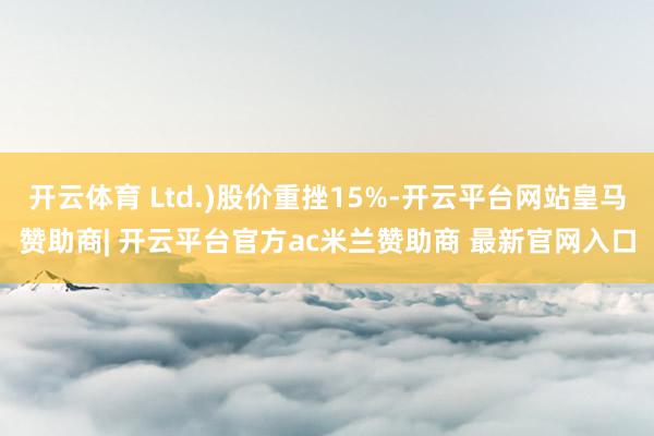 开云体育 Ltd.)股价重挫15%-开云平台网站皇马赞助商| 开云平台官方ac米兰赞助商 最新官网入口