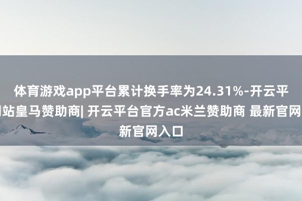体育游戏app平台累计换手率为24.31%-开云平台网站皇马赞助商| 开云平台官方ac米兰赞助商 最新官网入口