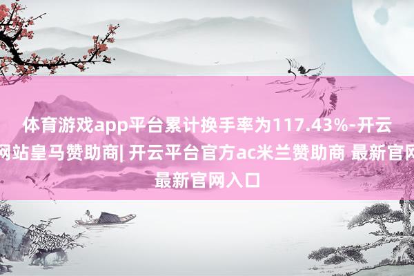 体育游戏app平台累计换手率为117.43%-开云平台网站皇马赞助商| 开云平台官方ac米兰赞助商 最新官网入口